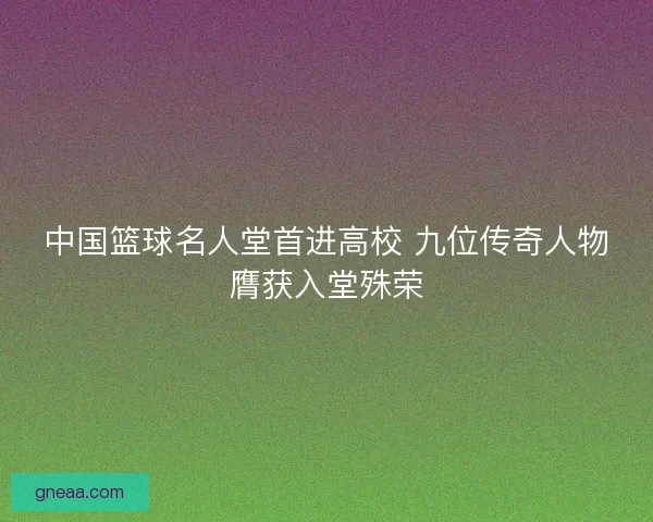 中国篮球名人堂首进高校 九位传奇人物膺获入堂殊荣