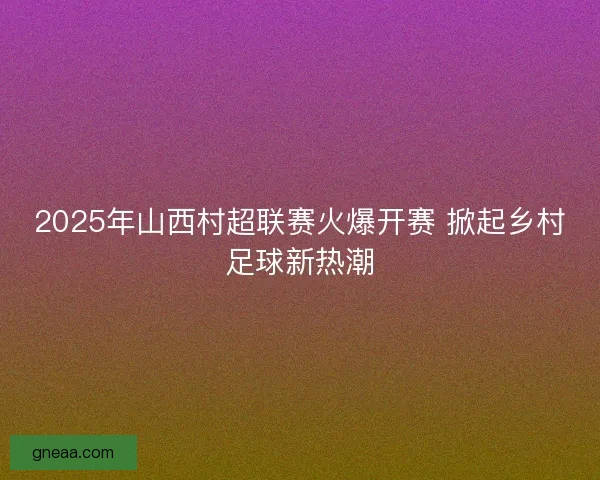 2025年山西村超联赛火爆开赛 掀起乡村足球新热潮 2025年山西村超联赛火爆开赛 掀起乡村足球新热潮