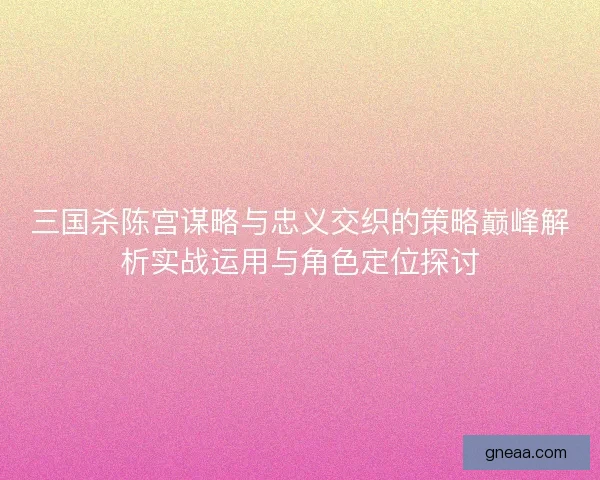 三国杀陈宫谋略与忠义交织的策略巅峰解析实战运用与角色定位探讨