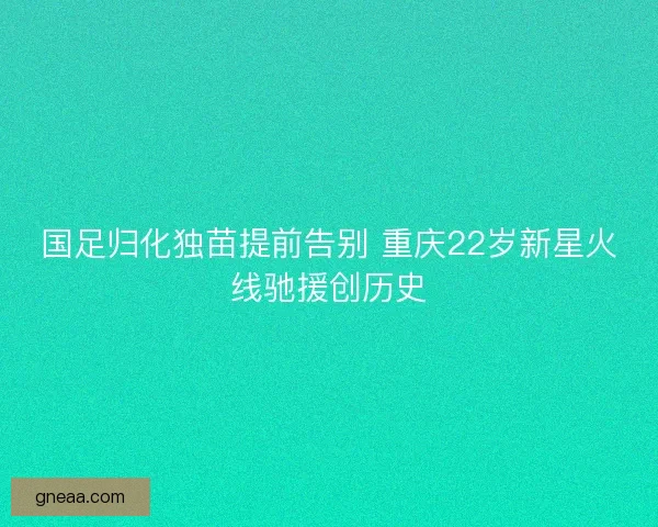 国足归化独苗提前告别 重庆22岁新星火线驰援创历史