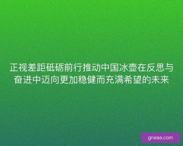 正视差距砥砺前行推动中国冰壶在反思与奋进中迈向更加稳健而充满希望的未来