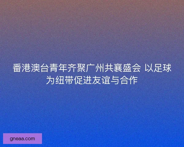 番港澳台青年齐聚广州共襄盛会 以足球为纽带促进友谊与合作