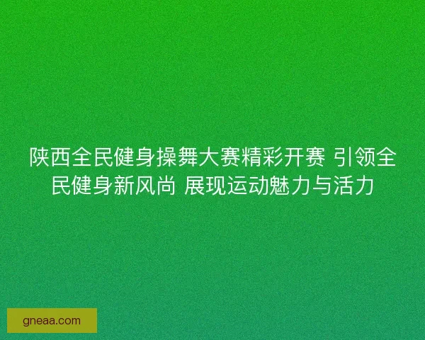 陕西全民健身操舞大赛精彩开赛 引领全民健身新风尚 展现运动魅力与活力