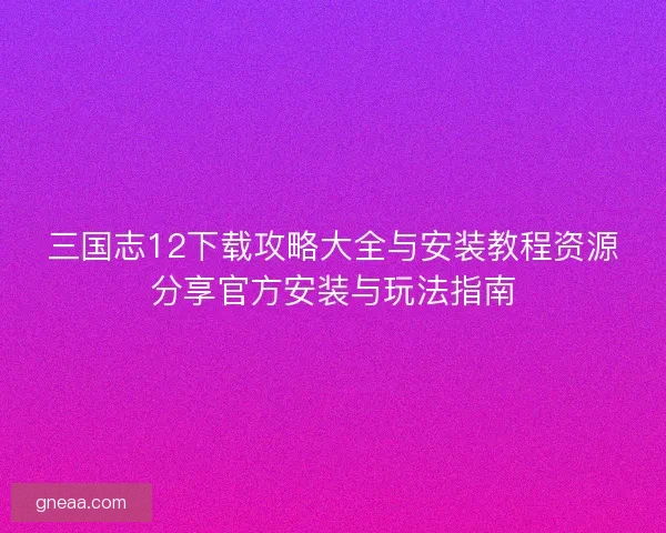 三国志12下载攻略大全与安装教程资源分享官方安装与玩法指南