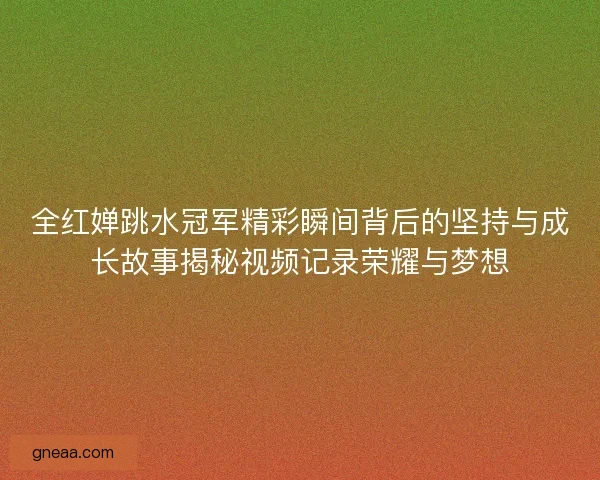 全红婵跳水冠军精彩瞬间背后的坚持与成长故事揭秘视频记录荣耀与梦想