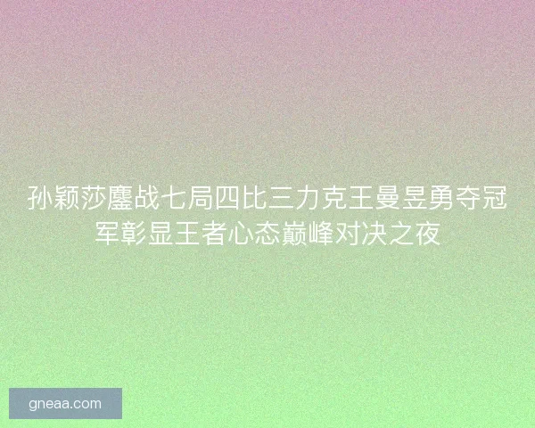 孙颖莎鏖战七局四比三力克王曼昱勇夺冠军彰显王者心态巅峰对决之夜