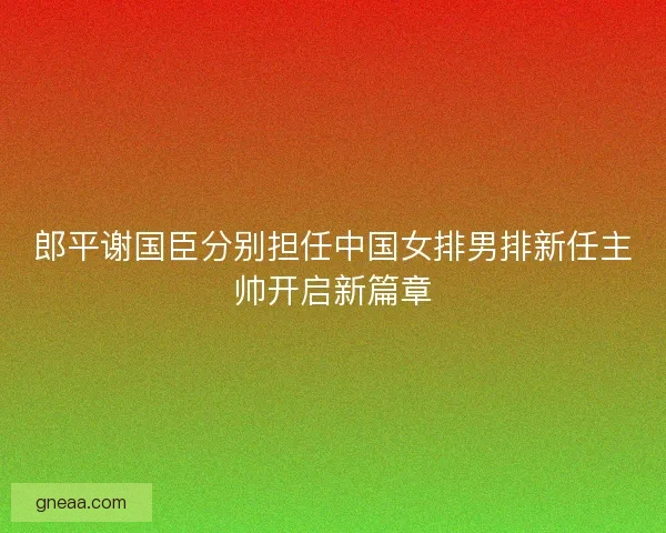 郎平谢国臣分别担任中国女排男排新任主帅开启新篇章