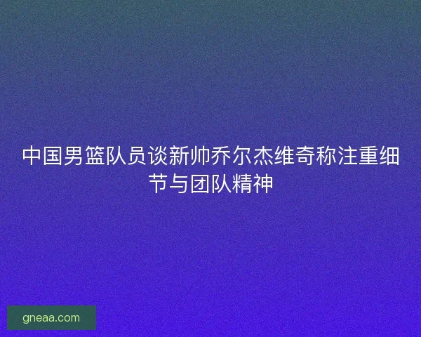 中国男篮队员谈新帅乔尔杰维奇称注重细节与团队精神
