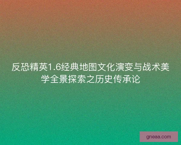 反恐精英1.6经典地图文化演变与战术美学全景探索之历史传承论