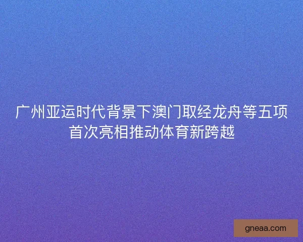 广州亚运时代背景下澳门取经龙舟等五项首次亮相推动体育新跨越