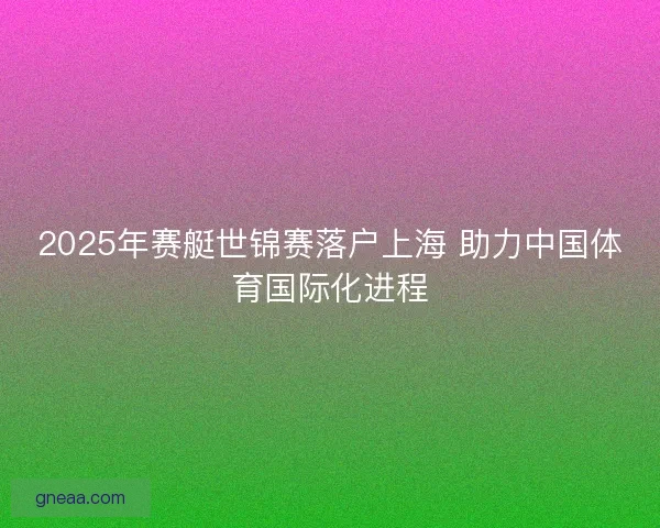 2025年赛艇世锦赛落户上海 助力中国体育国际化进程 2025年赛艇世锦赛落户上海 助力中国体育国际化进程