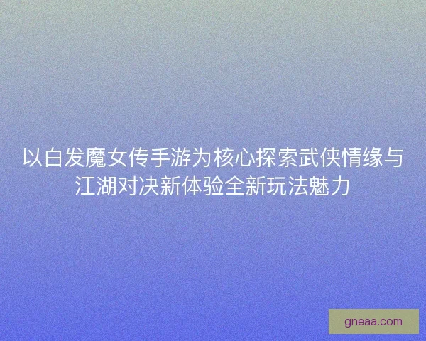 以白发魔女传手游为核心探索武侠情缘与江湖对决新体验全新玩法魅力