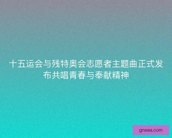 十五运会与残特奥会志愿者主题曲正式发布共唱青春与奉献精神