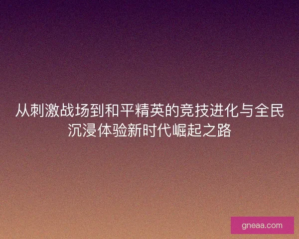 从刺激战场到和平精英的竞技进化与全民沉浸体验新时代崛起之路