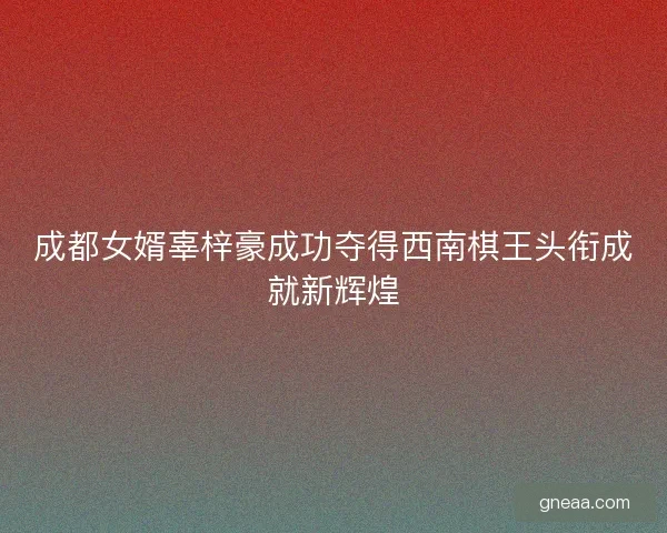 成都女婿辜梓豪成功夺得西南棋王头衔成就新辉煌 成都女婿辜梓豪成功夺得西南棋王头衔成就新辉煌