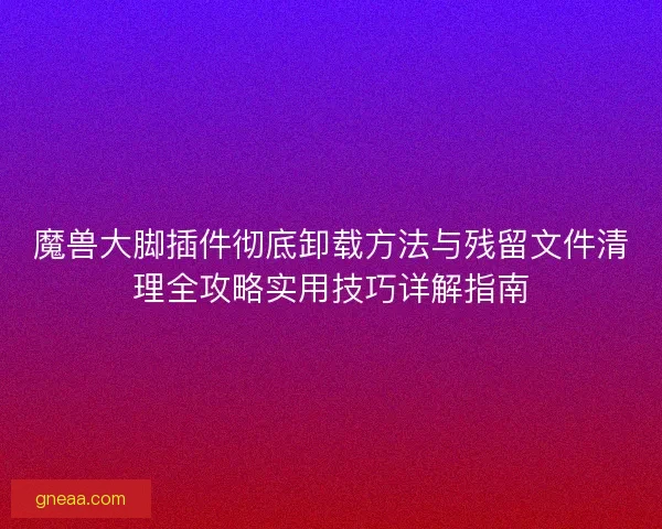 魔兽大脚插件彻底卸载方法与残留文件清理全攻略实用技巧详解指南 魔兽大脚插件彻底卸载方法与残留文件清理全攻略实用技巧详解指南