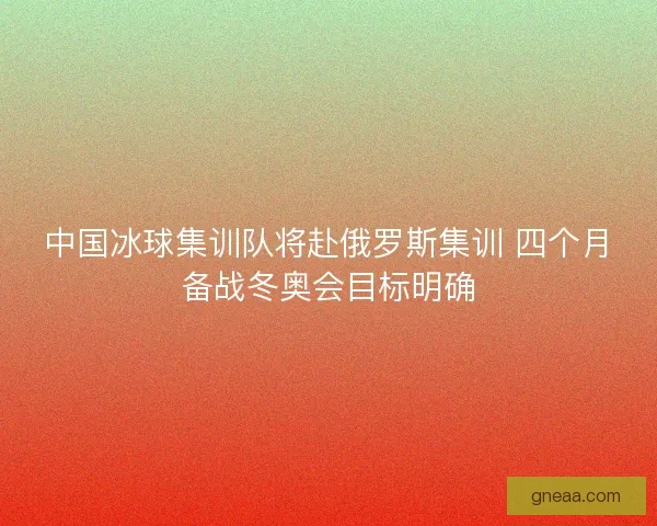 中国冰球集训队将赴俄罗斯集训 四个月备战冬奥会目标明确