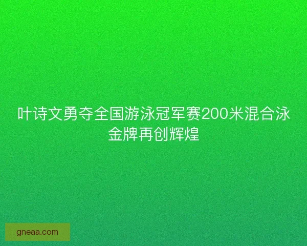 叶诗文勇夺全国游泳冠军赛200米混合泳金牌再创辉煌