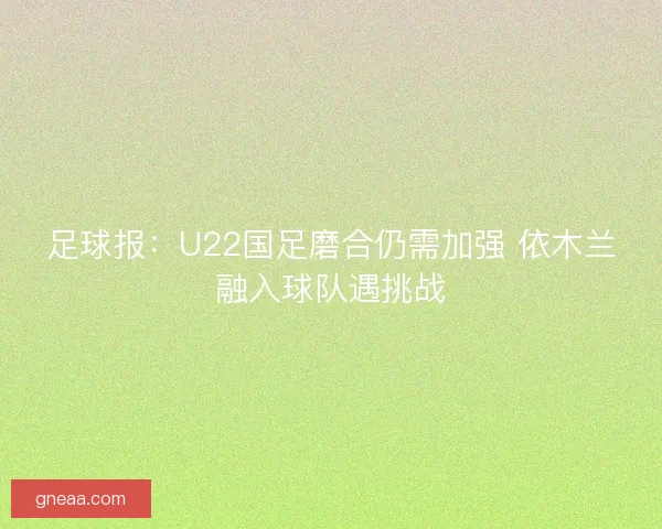 足球报：U22国足磨合仍需加强 依木兰融入球队遇挑战