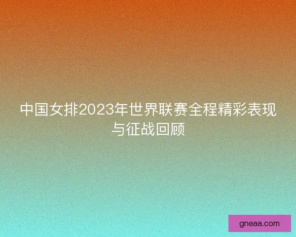 中国女排2023年世界联赛全程精彩表现与征战回顾