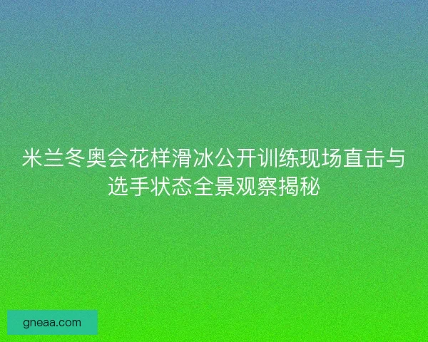 米兰冬奥会花样滑冰公开训练现场直击与选手状态全景观察揭秘
