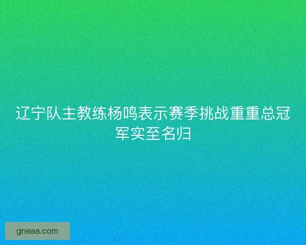 辽宁队主教练杨鸣表示赛季挑战重重总冠军实至名归