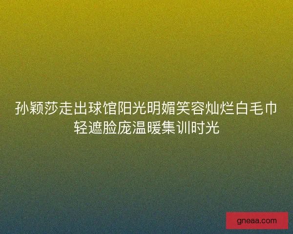 孙颖莎走出球馆阳光明媚笑容灿烂白毛巾轻遮脸庞温暖集训时光