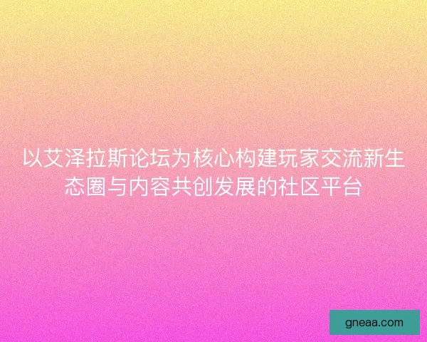 以艾泽拉斯论坛为核心构建玩家交流新生态圈与内容共创发展的社区平台