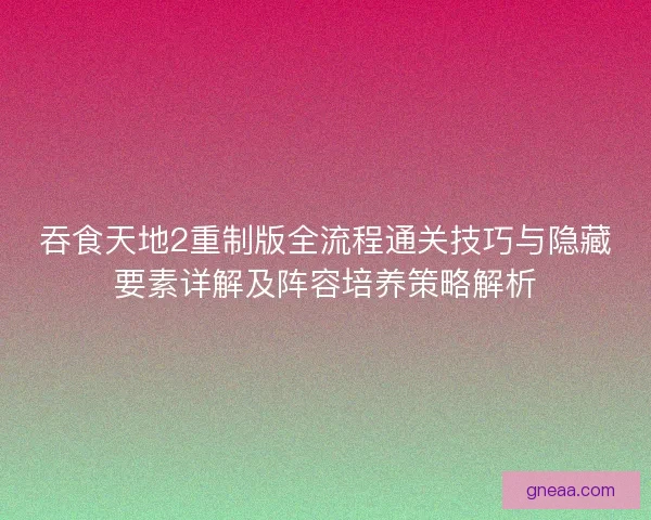 吞食天地2重制版全流程通关技巧与隐藏要素详解及阵容培养策略解析