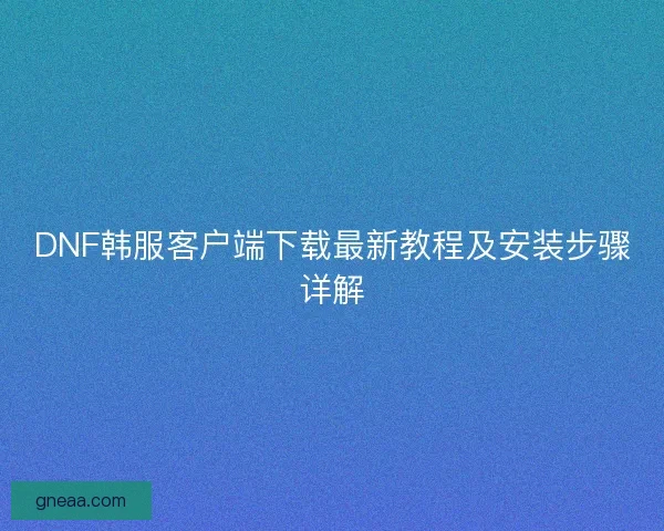 DNF韩服客户端下载最新教程及安装步骤详解