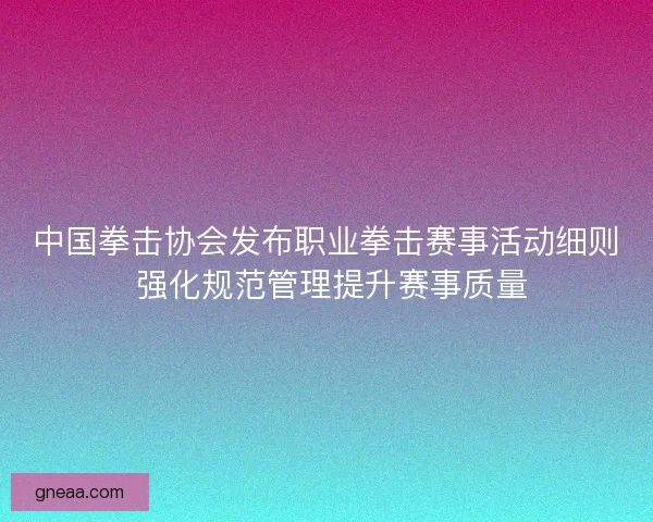 中国拳击协会发布职业拳击赛事活动细则 强化规范管理提升赛事质量