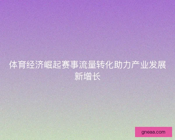 体育经济崛起赛事流量转化助力产业发展新增长 体育经济崛起赛事流量转化助力产业发展新增长