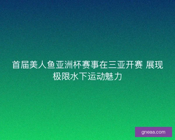 首届美人鱼亚洲杯赛事在三亚开赛 展现极限水下运动魅力