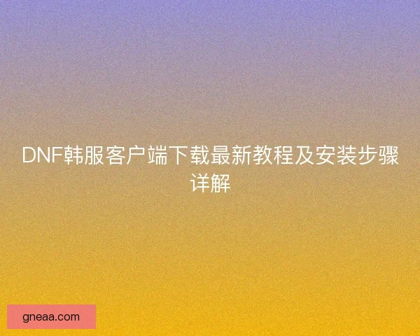 DNF韩服客户端下载最新教程及安装步骤详解 DNF韩服客户端下载最新教程及安装步骤详解
