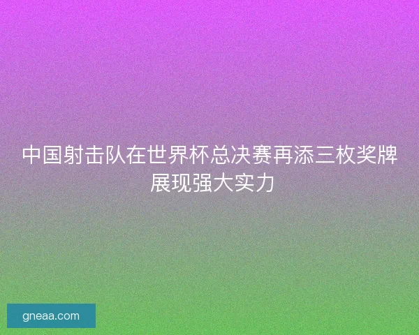 中国射击队在世界杯总决赛再添三枚奖牌 展现强大实力 中国射击队在世界杯总决赛再添三枚奖牌 展现强大实力